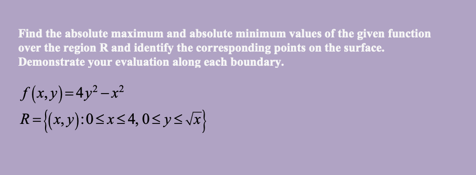 Find the absolute maximum and absolute minimum values of the given function
over the region R and identify the corresponding points on the surface.
Demonstrate your evaluation along each boundary.
S(x,y)=4y² –x²
R={(x,y):0<x<4,0<ys vã}
%3D
