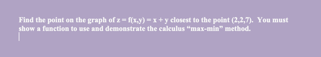 Find the point on the graph of z= f(x,y) = x + y closest to the point (2,2,7). You must
show a function to use and demonstrate the calculus "max-min" method.
