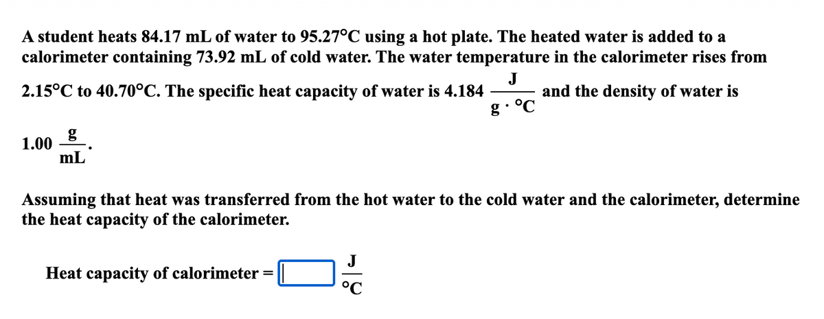 A student heats 84.17 mL of water to 95.27°C using a hot plate. The heated water is added to a
calorimeter containing 73.92 mL of cold water. The water temperature in the calorimeter rises from
J
2.15°C to 40.70°C. The specific heat capacity of water is 4.184
and the density of water is
g. °℃
1.00
mL
Assuming that heat was transferred from the hot water to the cold water and the calorimeter, determine
the heat capacity of the calorimeter.
Heat capacity of calorimeter
=