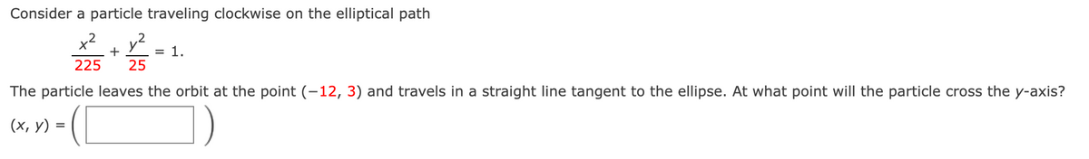 Consider a particle traveling clockwise on the elliptical path
x2
+
1.
225
25
The particle leaves the orbit at the point (-12, 3) and travels in a straight line tangent to the ellipse. At what point will the particle cross the y-axis?
(х, у) %3
