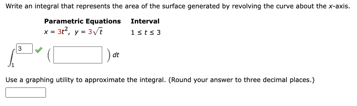 Write an integral that represents the area of the surface generated by revolving the curve about the x-axis.
Parametric Equations
Interval
x = 3t2,
y = 3Vt
1 <t< 3
%D
3
dt
Use a graphing utility to approximate the integral. (Round your answer to three decimal places.)
