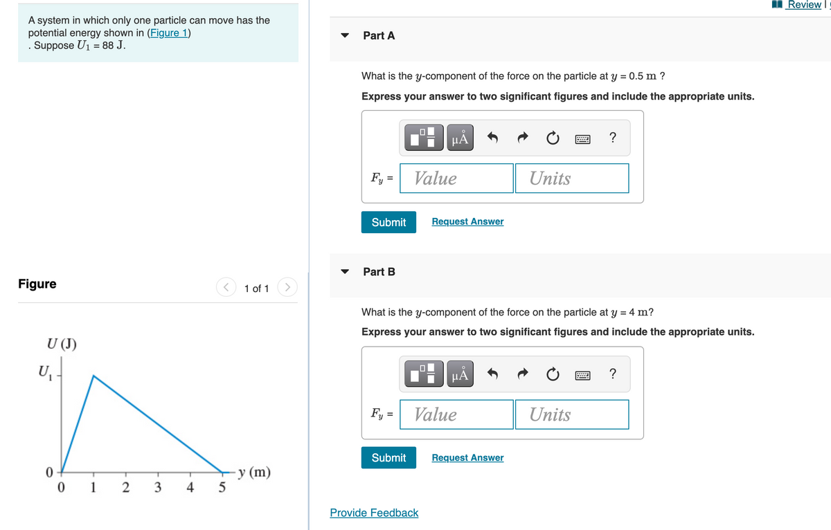 Review I
A system in which only one particle can move has the
potential energy shown in (Figure 1)
. Suppose U1 = 88 J.
Part A
What is the y-component of the force on the particle at y = 0.5 m ?
Express your answer to two significant figures and include the appropriate units.
µA
?
Fy =
Value
Units
Submit
Request Answer
Part B
Figure
1 of 1
What is the y-component of the force on the particle at y = 4 m?
Express your answer to two significant figures and include the appropriate units.
U (J)
U
HÀ
?
Fy
Value
Units
Submit
Request Answer
У (m)
5
0 -
1
3
4
Provide Feedback
