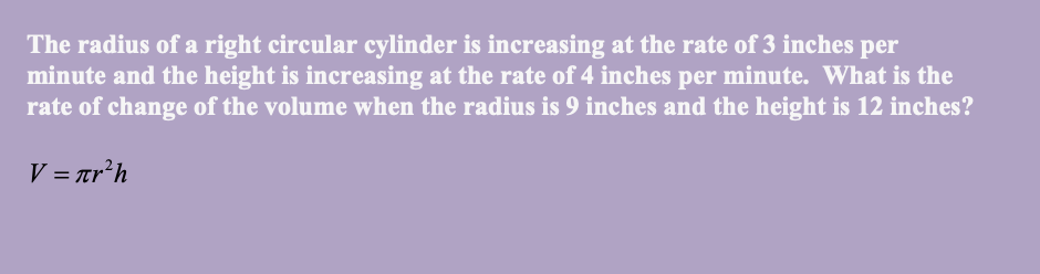 The radius of a right circular cylinder is increasing at the rate of 3 inches per
minute and the height is increasing at the rate of 4 inches per minute. What is the
rate of change of the volume when the radius is 9 inches and the height is 12 inches?
V = Tr’h
