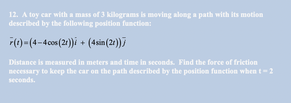 12. A toy car with a mass of 3 kilograms is moving along a path with its motion
described by the following position function:
r(1)=(4-4cos (21))i + (4sin(2t));
Distance is measured in meters and time in seconds. Find the force of friction
necessary to keep the car on the path described by the position function when t=2
seconds.
