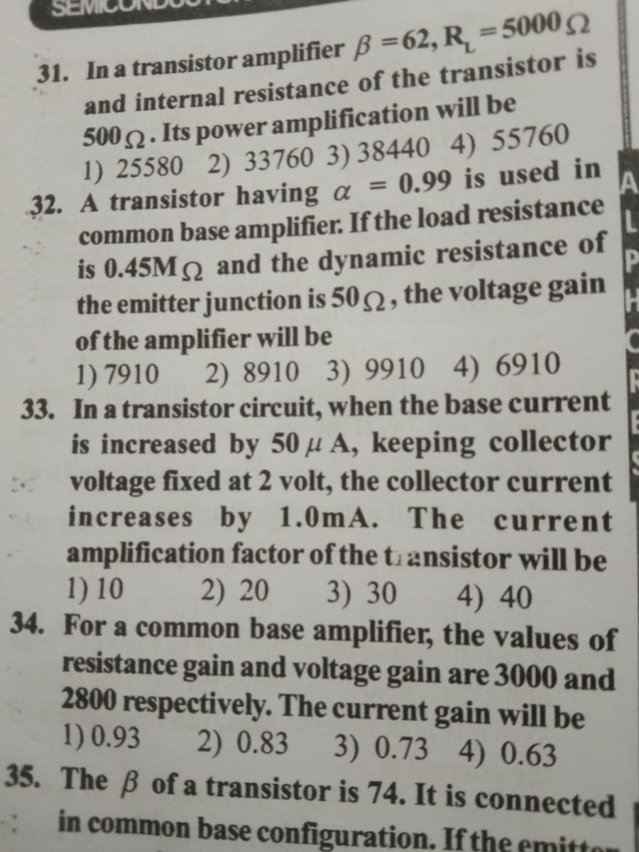 31. In a transistor amplifier B =62, R, =5000
and internal resistance of the transistor is
5002. Its power amplification will be
1) 25580 2) 33760 3) 38440 4) 55760
32. A transistor having a = 0.99 is used in
common base amplifier. If the load resistance
is 0.45M2 and the dynamic resistance of
the emitter junction is 502 , the voltage gain
of the amplifier will be
1) 7910
33. In a transistor circuit, when the base current
is increased by 50 µ A, keeping collector
voltage fixed at 2 volt, the collector current
increases by 1.0mA. The current
amplification factor of the ti ansistor will be
1) 10
34. For a common base amplifier, the values of
resistance gain and voltage gain are 3000 and
2800 respectively. The current gain will be
1) 0.93
35. The B of a transistor is 74. It is connected
%3D
A.
%3D
2) 8910 3) 9910 4) 6910
2) 20
3) 30
4) 40
2) 0.83
3) 0.73 4) 0.63
in common base configuration. If the emittor
