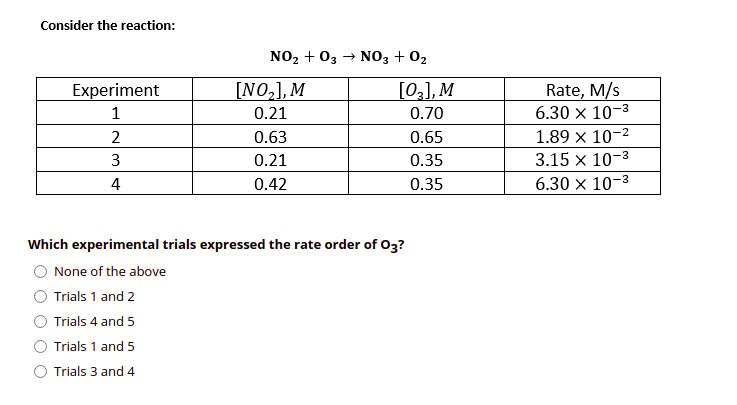 Consider the reaction:
NO2 + 03 → NO3 + 02
[NO,], M
[02], M
Rate, M/s
6.30 x 10-3
Experiment
1
0.21
0.70
2
0.63
0.65
1.89 x 10-2
3
0.21
0.35
3.15 x 10-3
4
0.42
0.35
6.30 x 10-3
Which experimental trials expressed the rate order of O3?
None of the above
Trials 1 and 2
Trials 4 and 5
Trials 1 and 5
Trials 3 and 4
