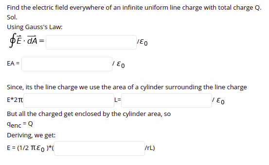 Find the electric field everywhere of an infinite uniform line charge with total charge Q.
Sol.
Using Gauss's Law:
DE - dÀ =
EA =
Since, its the line charge we use the area of a cylinder surrounding the line charge
E*2T
L=
But all the charged get enclosed by the cylinder area, so
denc = Q
Deriving, we get:
E= (1/2 TE0 )*(
IrL)
