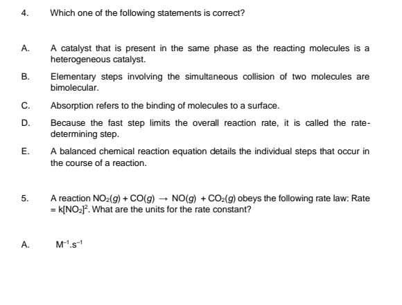 4.
A.
B.
C.
D.
E.
5.
A.
Which one of the following statements is correct?
A catalyst that is present in the same phase as the reacting molecules is a
heterogeneous catalyst.
Elementary steps involving the simultaneous collision of two molecules are
bimolecular.
Absorption refers to the binding of molecules to a surface.
Because the fast step limits the overall reaction rate, it is called the rate-
determining step.
A balanced chemical reaction equation details the individual steps that occur in
the course of a reaction.
A reaction NO₂(g) + CO(g) → NO(g) + CO₂(g) obeys the following rate law: Rate
= K[NO₂]². What are the units for the rate constant?
M¹.S¹