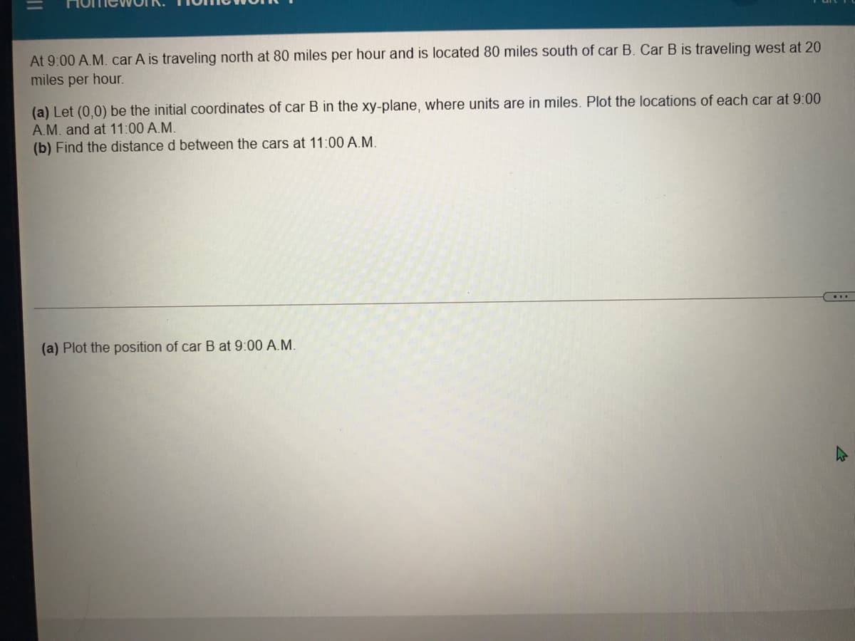 At 9:00 A.M. car A is traveling north at 80 miles per hour and is located 80 miles south of car B. Car B is traveling west at 20
miles per hour.
(a) Let (0,0) be the initial coordinates of car B in the xy-plane, where units are in miles. Plot the locations of each car at 9:00
A.M. and at 11:00 A.M.
(b) Find the distance d between the cars at 11:00 A.M.
(a) Plot the position of car B at 9:00 A.M.
