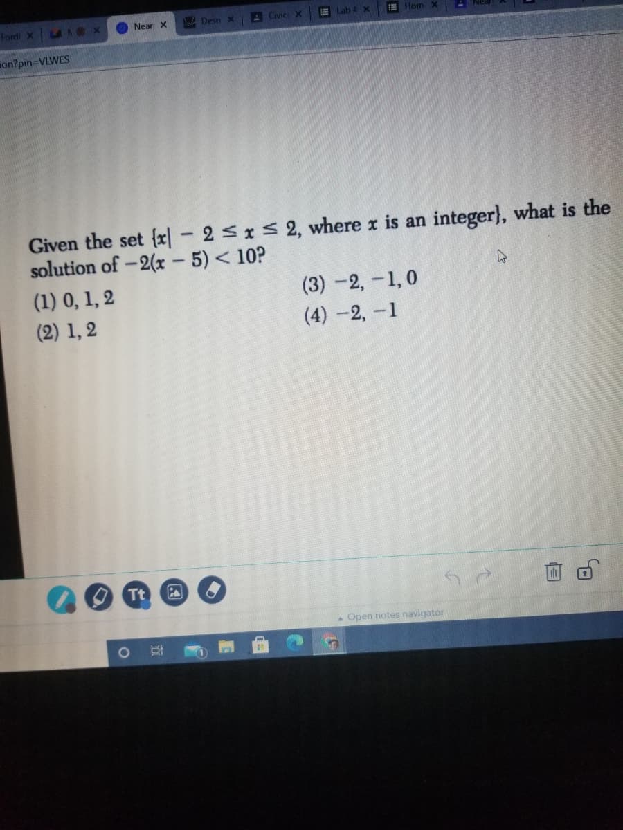 Tordi x A A X
Near X
BeDesn X
A Civic X
Lab x
E Hom X
on?pin=VLWES
Given the set {x| - 2sxS 2, where x is an integer}, what is the
solution of -2(x 5) < 10?
(1) 0, 1, 2
(3) -2,-1,0
(2) 1, 2
(4) -2,-1
Tt
Open notes navigator
