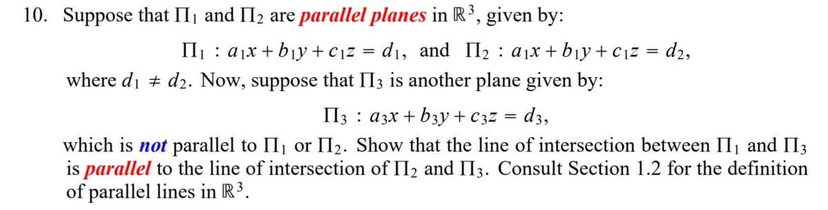 10. Suppose that II1 and II2 are parallel planes in R³, given by:
II1 : ajx + b¡y+cjz = d1, and II2 : ajx + b¡y+cjz = d2,
where di + d2. Now, suppose that II3 is another plane given by:
d3,
II3 : a3x + b3y + C3z
||
which is not parallel to II1 or II2. Show that the line of intersection between II, and II3
is parallel to the line of intersection of II2 and II3. Consult Section 1.2 for the definition
of parallel lines in R³.
