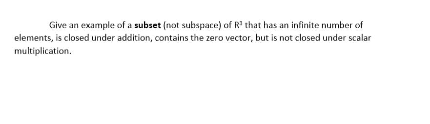 Give an example of a subset (not subspace) of R that has an infinite number of
elements, is closed under addition, contains the zero vector, but is not closed under scalar
multiplication.
