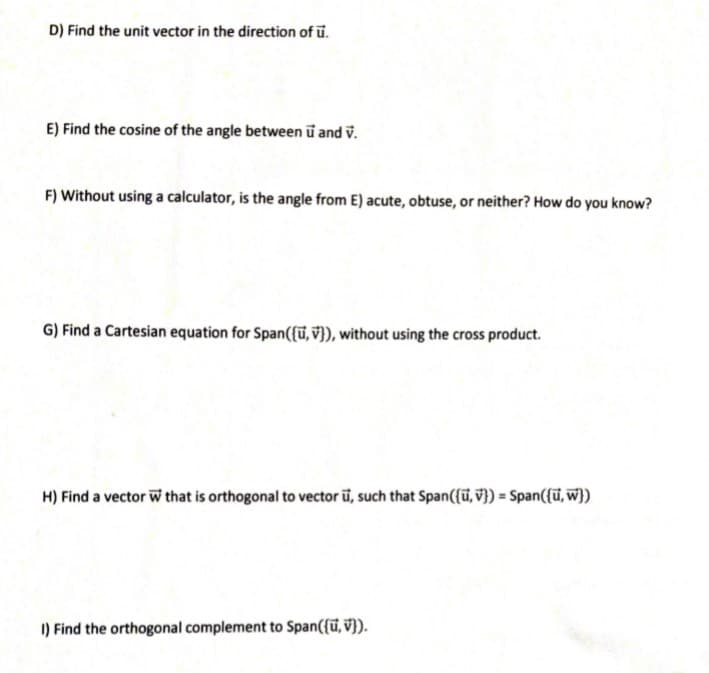 D) Find the unit vector in the direction of ū.
E) Find the cosine of the angle between u and v.
F) Without using a calculator, is the angle from E) acute, obtuse, or neither? How do you know?
G) Find a Cartesian equation for Span({ū, v}), without using the cross product.
H) Find a vector W that is orthogonal to vector ū, such that Span({ū, V}) = Span({ū, w})
I) Find the orthogonal complement to Span({ü, V}).
