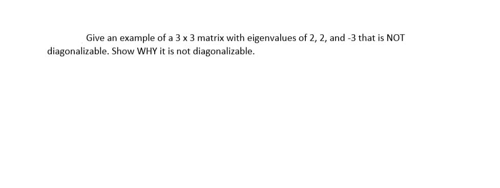 Give an example of a 3 x 3 matrix with eigenvalues of 2, 2, and -3 that is NOT
diagonalizable. Show WHY it is not diagonalizable.
