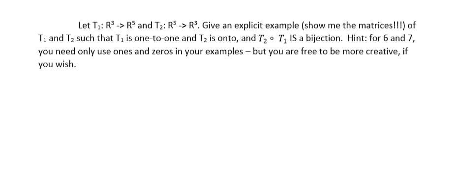 Let T1: R3 -> R$ and T2: R5 -> R3. Give an explicit example (show me the matrices!!!) of
T1 and T2 such that Ti is one-to-one and T2 is onto, and T2 T, IS a bijection. Hint: for 6 and 7,
you need only use ones and zeros in your examples - but you are free to be more creative, if
you wish.
