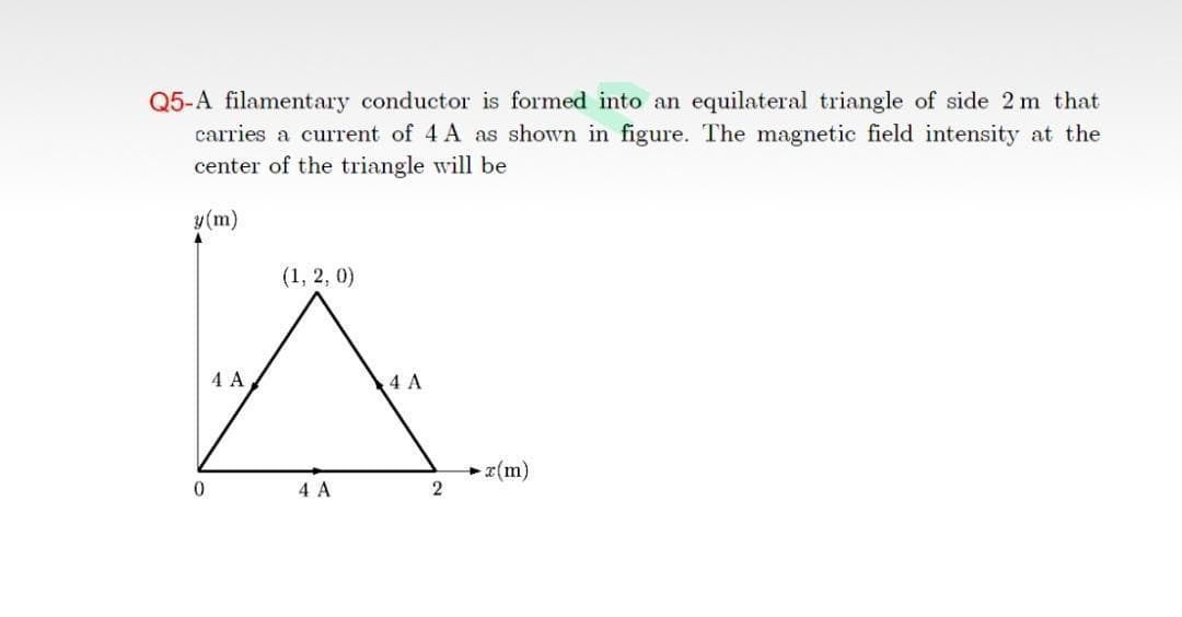 Q5-A filamentary conductor is formed into an equilateral triangle of side 2 m that
carries a current of 4 A as shown in figure. The magnetic field intensity at the
center of the triangle will be
y(m)
(1, 2, 0)
4 A
4 A
r(m)
2
0.
4 A
