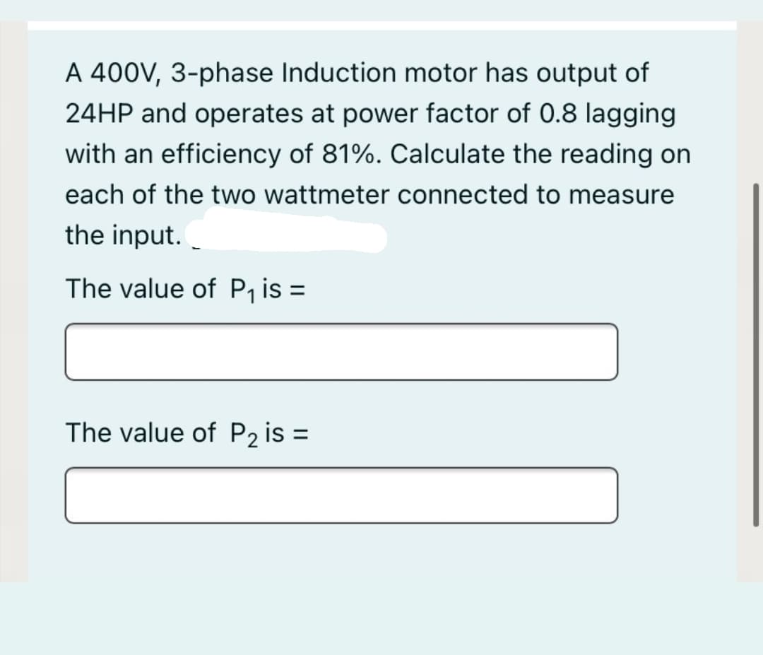 A 400V, 3-phase Induction motor has output of
24HP and operates at power factor of 0.8 lagging
with an efficiency of 81%. Calculate the reading on
each of the two wattmeter connected to measure
the input.
The value of P, is =
The value of P2 is =
%3D
