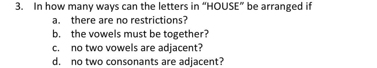 3. In how many ways can the letters in "HOUSE" be arranged if
a. there are no restrictions?
b. the vowels must be together?
no two vowels are adjacent?
d. no two consonants are adjacent?
С.
