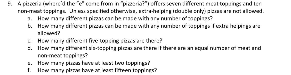 9. A pizzeria (where'd the “e" come from in "pizzeria?") offers seven different meat toppings and ten
non-meat toppings. Unless specified otherwise, extra-helping (double only) pizzas are not allowed.
How many different pizzas can be made with any number of toppings?
b. How many different pizzas can be made with any number of toppings if extra helpings are
allowed?
How many different five-topping pizzas are there?
How many different six-topping pizzas are there if there are an equal number of meat and
non-meat toppings?
How many pizzas have at least two toppings?
How many pizzas have at least fifteen toppings?
С.
d.
е.
f.
