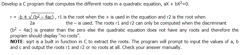 Develop a C program that computes the different roots in a quadratic equation, ax + bx2=0.
r = -b + V (b2 – 4ac) , r1 is the root when the + is used in the equation and r2 is the root when
2a
the – is used. The roots r1 and r2 can only be computed when the discriminant
(b? - 4ac) is greater than the zero else the quadratic equation does not have any roots and therefore the
program should display "no roots".
NOTE: sqrt is a built in function in C to extract the roots. The program will prompt to input the values of a, b
and c and output the roots r1 and r2 or no roots at all. Check your answer manually.
