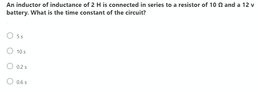 An inductor of inductance of 2 H is connected in series to a resistor of 10 2 and a 12 v
battery. What is the time constant of the circuit?
O 5 s
10 s
O 0.2 s
O 0.6 s
