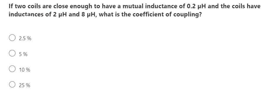 If two coils are close enough to have a mutual inductance of 0.2 µH and the coils have
inductances of 2 µH and 8 pH, what is the coefficient of coupling?
2.5 %
O 5 %
10 %
O 25 %
