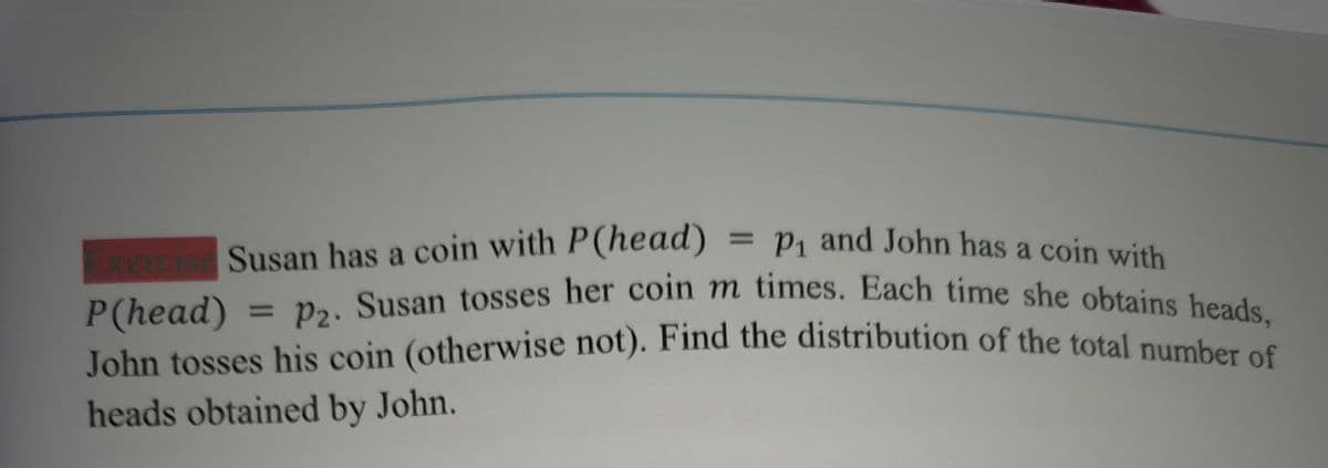 P₁ and John has a coin with
xercise Susan has a coin with P(head)
P (head)
= P₂. Susan tosses her coin m times. Each time she obtains heads,
John tosses his coin (otherwise not). Find the distribution of the total number of
heads obtained by John.