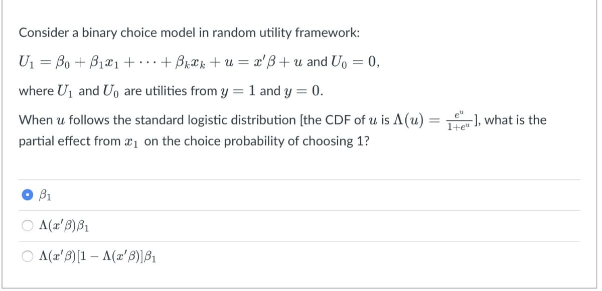 Consider a binary choice model in random utility framework:
U1 = Bo + B1x1 + · ·.
+ BrXk + u = x'B+u and Uo = 0,
where Uj and Uo are utilities from y = 1 and y = 0.
When u follows the standard logistic distribution [the CDF of u is A(u)
1+e« ], what is the
partial effect from a1 on the choice probability of choosing 1?
B1
A(x'B)B1
A(x'B)[1 – A(x'B)]B1
