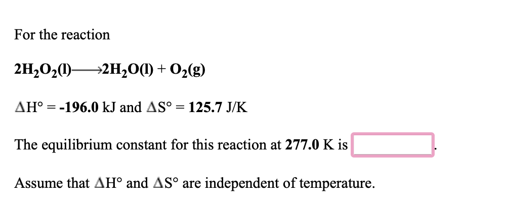 For the reaction
2H,020)2H,0(1) + O2(g)
AH° = -196.0 kJ and AS° = 125.7 J/K
%3D
The equilibrium constant for this reaction at 277.0 K is
Assume that AH° and AS° are independent of temperature.
