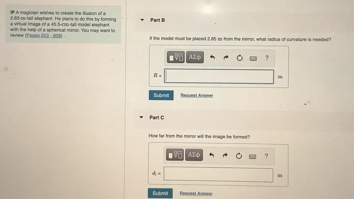 IP A magician wishes to create the illusion of a
2.65-m-tall elephant. He plans to do this by forming
a virtual image of a 45.5-cm-tall model elephant
with the help of a spherical mirror. You may want to
review (Pages 923 - 928).
Part B
If the model must be placed 2.85 m from the mirror, what radius of curvature is needed?
R=
Submit
Request Answer
Part C
How far from the mirror will the image be formed?
?
di =
Submit
Request Answer
