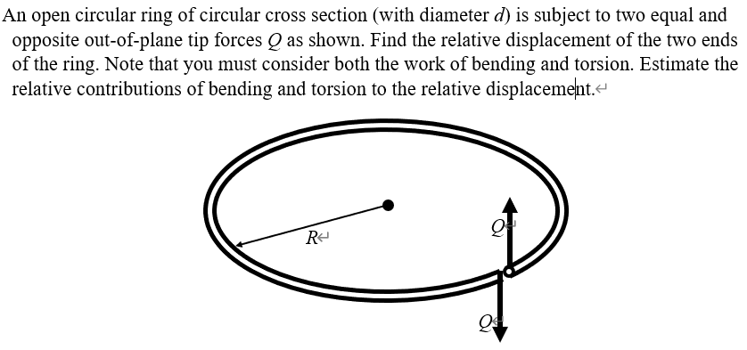 An open circular ring of circular cross section (with diameter d) is subject to two equal and
opposite out-of-plane tip forces Q as shown. Find the relative displacement of the two ends
of the ring. Note that you must consider both the work of bending and torsion. Estimate the
relative contributions of bending and torsion to the relative displacement.-
