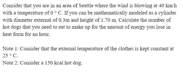 Consider that you are in an area of Seattle where the wind is blowing at 40 km/h
with a temperature of 0 ° C. If you can be mathematically modeled as a cylinder
with diameter external of 0.3m and height of 1.70 m. Calculate the number of
hot dogs that you need to eat to make up for the amount of energy you lose in
heat form for an hour.
Note 1: Consider that the external temperature of the clothes is kept constant at
25 ° C.
Note 2: Consider a 150 kcal hot dog.
