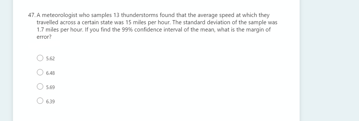 47. A meteorologist who samples 13 thunderstorms found that the average speed at which they
travelled across a certain state was 15 miles per hour. The standard deviation of the sample was
1.7 miles per hour. If you find the 99% confidence interval of the mean, what is the margin of
error?
5.62
6.48
5.69
6.39
O O
