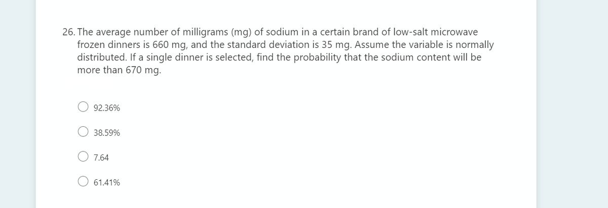 26. The average number of milligrams (mg) of sodium in a certain brand of low-salt microwave
frozen dinners is 660 mg, and the standard deviation is 35 mg. Assume the variable is normally
distributed. If a single dinner is selected, find the probability that the sodium content will be
more than 670 mg.
92.36%
38.59%
7.64
61.41%
