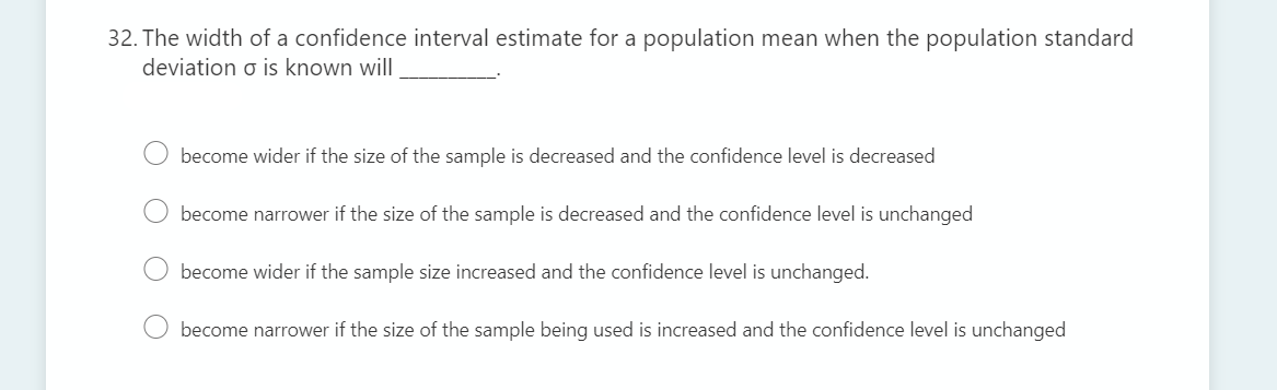 32. The width of a confidence interval estimate for a population mean when the population standard
deviation o is known will
become wider if the size of the sample is decreased and the confidence level is decreased
become narrower if the size of the sample is decreased and the confidence level is unchanged
O become wider if the sample size increased and the confidence level is unchanged.
become narrower if the size of the sample being used is increased and the confidence level is unchanged
