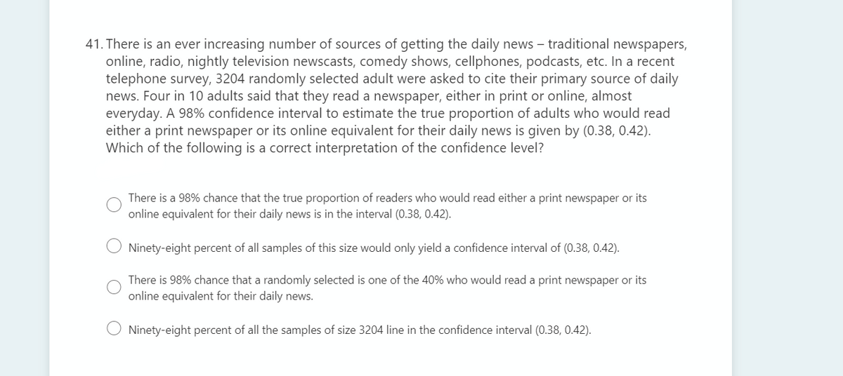 41. There is an ever increasing number of sources of getting the daily news – traditional newspapers,
online, radio, nightly television newscasts, comedy shows, cellphones, podcasts, etc. In a recent
telephone survey, 3204 randomly selected adult were asked to cite their primary source of daily
news. Four in 10 adults said that they read a newspaper, either in print or online, almost
everyday. A 98% confidence interval to estimate the true proportion of adults who would read
either a print newspaper or its online equivalent for their daily news is given by (0.38, 0.42).
Which of the following is a correct interpretation of the confidence level?
There is a 98% chance that the true proportion of readers who would read either a print newspaper or its
online equivalent for their daily news is in the interval (0.38, 0.42).
Ninety-eight percent of all samples of this size would only yield a confidence interval of (0.38, 0.42).
There is 98% chance that a randomly selected is one of the 40% who would read a print newspaper or its
online equivalent for their daily news.
Ninety-eight percent of all the samples of size 3204 line in the confidence interval (0.38, 0.42).
