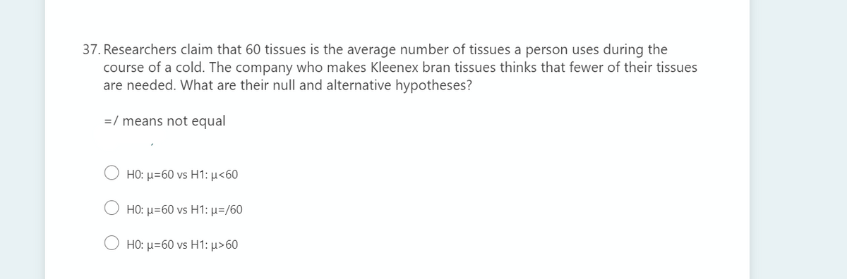 37. Researchers claim that 60 tissues is the average number of tissues a person uses during the
course of a cold. The company who makes Kleenex bran tissues thinks that fewer of their tissues
are needed. What are their null and alternative hypotheses?
=/ means not equal
H0: μ-60 vs H1: μ<60
HO: μ-60 vs H1: μ-/60
HO: μ-60 vs H1: μ>60
