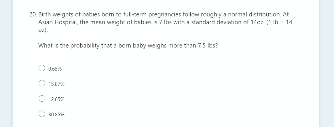 20. Birth weights of babies born to full-term pregnancies follow roughly a normal distribution. At
Asian Hospital, the mean weight of babies is 7 Ibs with a standard deviation of 14oz. (1 lb = 14
oz).
What is the probability that a born baby weighs more than 7.5 Ibs?
0.65%
15.87%
12.65%
30.85%

