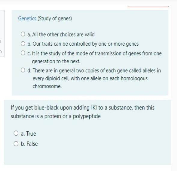 Genetics (Study of genes)
O a. All the other choices are valid
O b. Our traits can be controlled by one or more genes
O c. It is the study of the mode of transmission of genes from one
generation to the next.
O d. There are in general two copies of each gene called alleles in
every diploid cell, with one allele on each homologous
chromosome.
If you get blue-black upon adding IKI to a substance, then this
substance is a protein or a polypeptide
O a. True
O b. False
