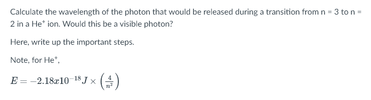 Calculate the wavelength of the photon that would be released during a transition from n = 3 to n =
2 in a He* ion. Would this be a visible photon?
Here, write up the important steps.
Note, for He*,
E = -2.18x10-18 J × (4)

