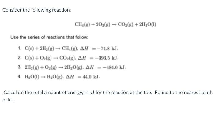 Consider the following reaction:
CH4(8) + 202(g) → CO2(g) +2H2O(1)
Use the series of reactions that follow:
1. C(s) + 2H2(g) – CH4(g), AH =-74.8 kJ.
2. C(s) + O2(g) → CO2(g). AH =-393.5 kJ.
3. 2H2(g) + O2(g) → 2H2O(g), AH =
= -484.0 kJ.
4. H2O(1) → H3O(g), AH =44.0 kJ.
Calculate the total amount of energy, in kJ for the reaction at the top. Round to the nearest tenth
of kJ.
