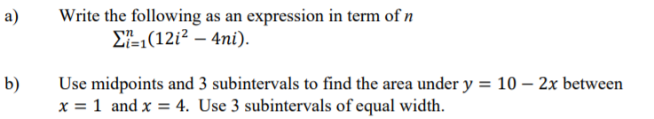 Write the following as an expression in term of n
ΣE1(12i2-4ni).
a)
b)
Use midpoints and 3 subintervals to find the area under y = 10 – 2x between
x = 1 and x = 4. Use 3 subintervals of equal width.
