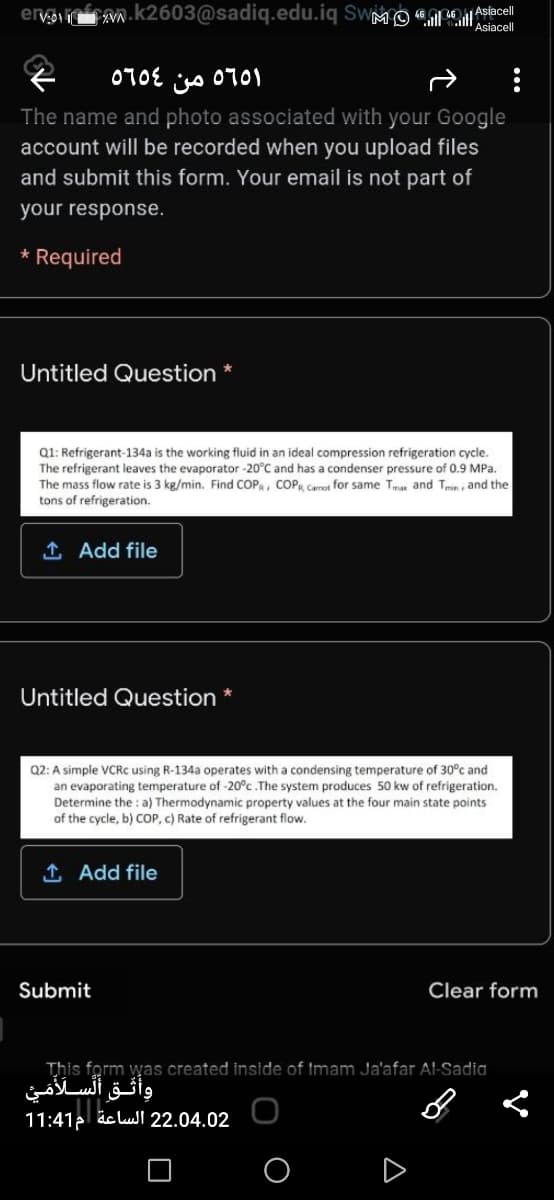 ervi n.k2603@sadiq.edu.iq SwMO Aslacel
Asiacell
jjs 0701
The name and photo associated with your Google
account will be recorded when you upload files
and submit this form. Your email is not part of
070E
your response.
Required
Untitled Question *
Q1: Refrigerant-134a is the working fluid in an ideal compression refrigeration cycle.
The refrigerant leaves the evaporator -20°C and has a condenser pressure of 0.9 MPa.
The mass flow rate is 3 kg/min. Find COP, COPR Carnot for same Tma and Tmin , and the
tons of refrigeration.
1 Add file
Untitled Question *
Q2: A simple VCRC using R-134a operates with a condensing temperature of 30°c and
an evaporating temperature of -20°c .The system produces 50 kw of refrigeration.
Determine the : a) Thermodynamic property values at the four main state points
of the cycle, b) COP, c) Rate of refrigerant flow.
1 Add file
Submit
Clear form
This form was created inside of tmam Ja'afar Al-Sadia
وأثق السلأمي
11:41p äc lull 22.04.02
