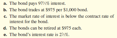 a. The bond pays 97½% interest.
b. The bond trades at $975 per $1,000 bond.
c. The market rate of interest is below the contract rate of
interest for the bond.
d. The bonds can be retired at $975 each.
e. The bond's interest rate is 2½%.
