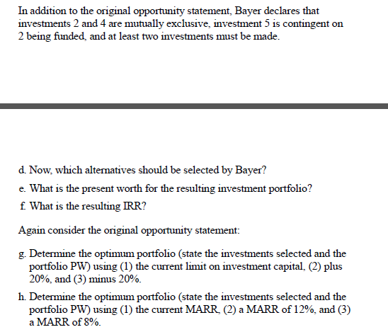 In addition to the original opportunity statement, Bayer declares that
investments 2 and4 are mutually exclusive, investment 5 is contingent on
2 being funded, and at least two investments must be made.
d. Now, which alternatives should be selected by Bayer?
e. What is the present worth for the resulting investment portfolio?
f What is the resulting IRR?
Again consider the original opportunity statement:
g. Determine the optimum portfolio (state the investments selected and the
portfolio PW) using (1) the current limit on investment capital, (2) plus
20%, and (3) minus 20%.
h. Determine the optimum portfolio (state the investments selected and the
portfolio PW) using (1) the current MARR, (2) a MARR of 12%, and (3)
a MARR of 8%.
