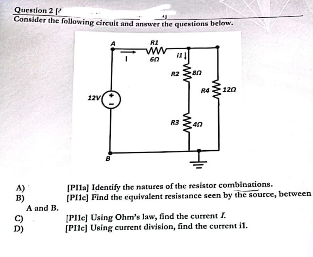 Question 2 [
"J
Consider the following circuit and answer the questions below.
A)
B)
C)
D)
A and B.
12V
B
R1
ww
წი
i1 ↓
R2 80
R3
ww
R4 120
40
[PI1a] Identify the natures of the resistor combinations.
[PI1c] Find the equivalent resistance seen by the source, between
[PI1c] Using Ohm's law, find the current I.
[PI1c] Using current division, find the current il.