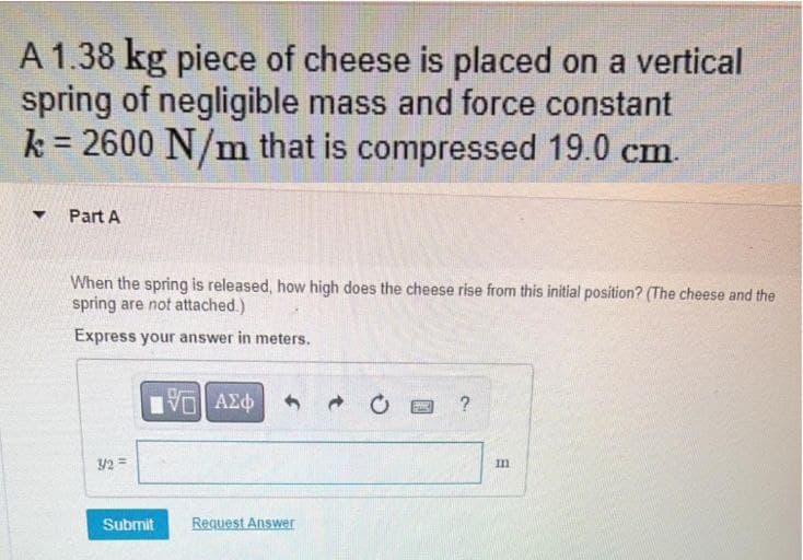 A 1.38 kg piece of cheese is placed on a vertical
spring of negligible mass and force constant
k = 2600 N/m that is compressed 19.0 cm.
Part A
When the spring is released, how high does the cheese rise from this initial position? (The cheese and the
spring are not attached.)
Express your answer in meters.
?
32 =
Im
Submit
Request Answer
