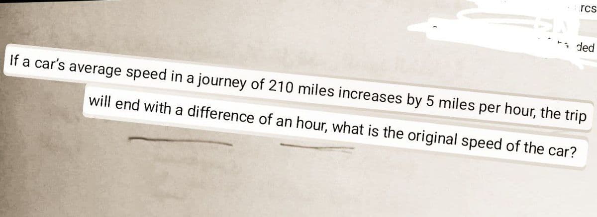 rcs
ded
If a car's average speed in a journey of 210 miles increases by 5 miles per hour, the trip
will end with a difference of an hour, what is the original speed of the car?