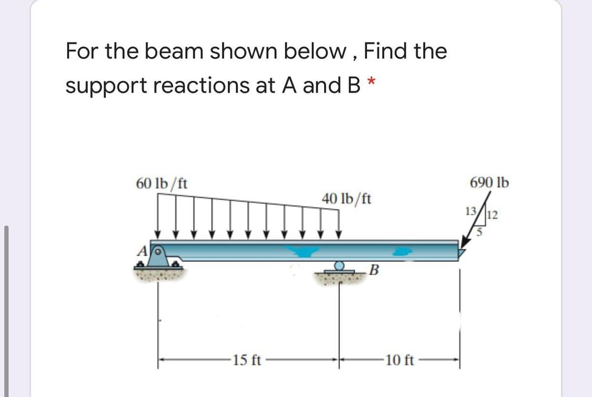 For the beam shown below, Find the
support reactions at A and B *
60 lb/ft
690 lb
40 lb/ft
13/l12
B
-15 ft
-10 ft -
