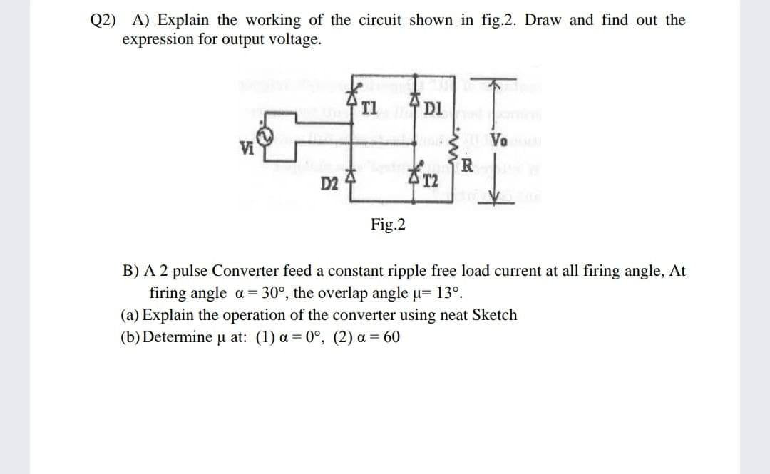 Q2) A) Explain the working of the circuit shown in fig.2. Draw and find out the
expression for output voltage.
DI
Vo
Vi
R
4 T2
D2
Fig.2
B) A 2 pulse Converter feed a constant ripple free load current at all firing angle, At
firing angle a= 30°, the overlap angle u= 13°.
(a) Explain the operation of the converter using neat Sketch
(b) Determine u at: (1) a = 0°, (2) a = 60
